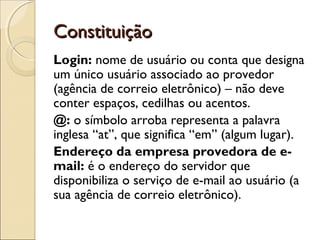 Constituição
Login: nome de usuário ou conta que designa
um único usuário associado ao provedor
(agência de correio eletrônico) – não deve
conter espaços, cedilhas ou acentos.
@: o símbolo arroba representa a palavra
inglesa “at”, que significa “em” (algum lugar).
Endereço da empresa provedora de e-
mail: é o endereço do servidor que
disponibiliza o serviço de e-mail ao usuário (a
sua agência de correio eletrônico).
 