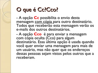 O que é Cc?Cco?
- A opção Cc possibilita o envio desta
mensagem com cópia para outro destinatário.
Todos que receberão esta mensagem verão os
e-mails dos outros destinatários.
- A opção Cco é para enviar a mensagem
com cópia oculta (Cco) para algum
destinatário. Essa última opção é usada quando
você quer enviar uma mensagem para mais de
um usuário, mas não quer que os endereços
dessas pessoas sejam vistos pelos outros que a
receberam.
 