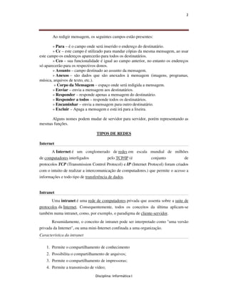 2




       Ao redigir mensagem, os seguintes campos estão presentes:

        » Para – é o campo onde será inserido o endereço do destinatário.
        » Cc – este campo é utilizado para mandar cópias da mesma mensagem, ao usar
este campo os endereços aparecerão para todos os destinatários.
        » Cco – sua funcionalidade é igual ao campo anterior, no entanto os endereços
só aparecerão para os respectivos donos.
        » Assunto – campo destinado ao assunto da mensagem.
        » Anexos – são dados que são anexados à mensagem (imagens, programas,
música, arquivos de texto, etc.).
         » Corpo da Mensagem – espaço onde será redigida a mensagem.
        » Enviar – envia a mensagem aos destinatários.
        » Responder – responde apenas a mensagem do destinatário.
        » Responder a todos – responde todos os destinatários.
        » Encaminhar – envia a mensagem para outro destinatário.
        » Excluir – Apaga a mensagem e está irá para a lixeira.

      Alguns nomes podem mudar de servidor para servidor, porém representando as
mesmas funções.

                                TIPOS DE REDES

Internet
       A Internet é um conglomerado de redes em escala mundial de milhões
de computadores interligados            pelo TCP/IP (é          conjunto           de
protocolos TCP (Transmission Control Protocol) e IP (Internet Protocol) foram criados
com o intuito de realizar a intercomunicação de computadores.) que permite o acesso a
informações e todo tipo de transferência de dados.


Intranet
       Uma intranet é uma rede de computadores privada que assenta sobre a suite de
protocolos da Internet. Consequentemente, todos os conceitos da última aplicam-se
também numa intranet, como, por exemplo, o paradigma de cliente-servidor.
       Resumidamente, o conceito de intranet pode ser interpretado como "uma versão
privada da Internet", ou uma mini-Internet confinada a uma organização.
Característica da intranet

    1. Permite o compartilhamento de conhecimento
    2. Possibilita o compartilhamento de arquivos;
    3. Permite o compartilhamento de impressoras;
    4. Permite a transmissão de vídeo;

                                Disciplina: Informática I
 