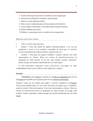 3




    5. Unifica informações para todos os membros de uma organização.
    6. Proporciona facilidade de instalação e administração;
    7. Baseia-se numa arquitetura aberta;
    8. Baixo custo de implementação com boa relação custo-benefício;
    9. Acesso rápido à informação, com melhoria para tomada de decisão;
    10. Utiliza múltiplos protocolos;
    11. Melhora a comunicação entre os membros de um organização.


Diferenças entre termos comuns

       LAN = A LAN é uma rede local;
      Intranet = Uma rede interna de alguma instituição,empresa e etc, em que
   geralmente o acesso ao seu conteúdo é restringido, de forma que só é possível
   acessá-lo localmente(um sistema de banco, supermercado, etc).
       Extranet = Uma parte da empresa estendida a usuários externos, tais como
   representantes ou clientes. Outro uso comum do termo Extranet ocorre na
   designação da "parte privada" de um site, onde somente "usuários registrados"
   podem navegar, previamente autenticados por sua senha (login).
   A LAN interconecta dispositivos locais com network cards (placas de rede)
compartilhando assim recursos alheios como impressoras, scanners.


Extranet
        A Extranet de uma empresa é a porção de sua rede de computadores que faz uso
da Internet para partilhar com segurança parte do seu sistema de informação.
Tomado o termo em seu sentido mais amplo, o conceito confunde-se com Intranet.
Uma Extranet também pode ser vista como uma parte da empresa que é estendida a
usuários externos ("rede extra-empresa"), tais como representantes e clientes. Outro uso
comum do termo Extranet ocorre na designação da "parte privada" de um site, onde
somente "usuários registrados" podem navegar, previamente autenticados por sua senha
(login).




                                  Disciplina: Informática I
 