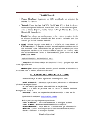 1




                               TIPOS DE E-MAIL

   • Correio Eletrônico: Surgimento em 1971, considerado um aplicativo da
     Internet. Ex.: Outlook.

   • Webmail: É uma interface da WWW (World Wide Web – Rede de alcance
     mundial) que permite ao usuário ler e escrever e-mail através de um navegador,
     como o Internet Explorer, Mozilla Firefox ou Google Chrome. Ex.: Gmail,
     Hotmail, IG, Yahoo, Ibest...

   • E-mail: É um método que permite compor, enviar e receber mensagens através
     de sistemas eletrônicos de comunicação. Este termo é utilizado tanto aos
     sistemas que utilizam a Internet e Intranet.

   • IMAP (Internet Message Access Protocol – Protocolo de Gerenciamento de
     Correio Eletrônico): É um protocolo que a maioria dos provedores oferecem aos
     seus assinantes. IMAP é ler os emails sem que seja feito o download para o seu
     computador. Portanto, você lê o que o servidor de email seu está exibindo, como
     uma página da Internet. Ela está lá, para quando você quiser acessar, mas só dá
     para acessar online.

       Segue as vantagens e desvantagens da IMAP:

       Vantagens: E-mails salvos longe do computador; acesso a qualquer lugar, não
ocupa espaço em disco.

       Desvantagens: Demora para abrir o e-mails; e-mails deletados ficam eliminados
no servidor; estar na Internet para acessar os e-mails.

                   ESTRUTURA E FUNCIONALIDADE DO E-MAIL

       Todos os endereços de e-mail seguem uma estrutura padrão, onde:

       » Nome do Usuário – é o nome de login escolhido pelo usuário na hora de fazer
seu e-mail. Exemplo: barbosa
       » @ - é o símbolo que separa o nome do usuário do seu provedor.
       » Host – é o nome do provedor onde foi criado o endereço eletrônico.
Exemplo:click21.com.br .
       » Provedor – é o host, um computador dedicado ao serviço 24 horas por dia.

       Vejamos um exemplo real: barbosa@ibest.com.br

       A caixa postal é composta pelos seguintes itens:
       » Caixa de Entrada – Onde ficam armazenadas as mensagens recebidas.
       » Caixa de Saída – Armazena as mensagens ainda não enviadas.
       » E-mails Enviados – Como o nome diz, ficam os e-mails que foram enviados.
       » Rascunho – Guarda as mensagens que você ainda não terminou de redigir.
       » Lixeira – Armazena as mensagens excluídas.

                               Disciplina: Informática I
 