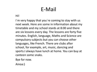 E-Mail
Hi!
I´m very happy that you´re coming to stay with us
next week. Here are some in information about my
timetable and my school stards at 8:00 and there
are six lessons every day. The lessons are forty five
minutes. English, language, Maths and Science are
compulsory subjects but you can choose other
languages, like French. There are clubs after
school, for example, art, music, dancing and
sports.I always have lunch at home. You can buy at
canteen some snaks.
Bye for now.
Ainoa:)
 