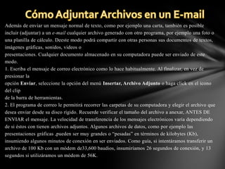 Además de enviar un mensaje normal de texto, como por ejemplo una carta, también es posible
incluir (adjuntar) a un e-mail cualquier archivo generado con otro programa, por ejemplo una foto o
una planilla de cálculo. Deeste modo podrá compartir con otras personas sus documentos de textos,
imágenes gráficas, sonidos, videos o
presentaciones. Cualquier documento almacenado en su computadora puede ser enviado de este
modo.
1. Escriba el mensaje de correo electrónico como lo hace habitualmente. Al finalizar, en vez de
presionar la
opción Enviar, seleccione la opción del menú Insertar, Archivo Adjunto o haga click en el ícono
del clip
de la barra de herramientas.
2. El programa de correo le permitirá recorrer las carpetas de su computadora y elegir el archivo que
desea enviar desde su disco rígido. Recuerde verificar el tamaño del archivo a anexar, ANTES DE
ENVIAR el mensaje. La velocidad de transferencia de los mensajes electrónicos varía dependiendo
de si éstos con tienen archivos adjuntos. Algunos archivos de datos, como por ejemplo las
presentaciones gráficas ,pueden ser muy grandes o “pesadas” en términos de kilobytes (Kb),
insumiendo algunos minutos de conexión en ser enviados. Como guía, si intentáramos transferir un
archivo de 100 Kb con un módem de33,600 baudios, insumiríamos 26 segundos de conexión, y 13
segundos si utilizáramos un módem de 56K.

 