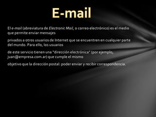 El e-mail (abreviatura de Electronic Mail, o correo electrónico) es el medio
que permite enviar mensajes
privados a otros usuarios de Internet que se encuentren en cualquier parte
del mundo. Para ello, los usuarios
de este servicio tienen una “dirección electrónica” (por ejemplo,
juan@empresa.com.ar) que cumple el mismo
objetivo que la dirección postal: poder enviar y recibir correspondencia.

 