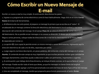 Escribir un nuevo e-mail es muy simple. A continuación describimos los pasos:
1. Ingrese a su programa de correo electrónico como lo hace habitualmente. Haga click en el icono Correo

Nuevo de la barra de herramientas.
2. Al diferencia de una carta postal, al preparar un mensaje lo primero que se escribe es el “sobre”. El
encabezado de un mensaje contiene la dirección electrónica del destinatario (no el nombre) y una breve
descripción del contenido del mensaje. En el campo Para / A: se coloca la dirección de correo electrónico
del destinatario. No es posible enviar mensajes si no conoce su dirección. Si desea que el mismo mensaje

llegue a varias personas, coloque todas las direcciones de e-mail de los destinatarios en el mismo Para /
A: separadas por comas (,).
3. La opción CC: (con copia) le permite enviar un mismo mensaje a varios destinatarios, ingresando aquí la
dirección electrónica de cada uno de ellos, separadas por comas.
4. Luego seguirá una breve descripción, en pocas palabras, del contenido o tema del mensaje en el campo

Asunto. El contenido de este campo es muy importante ya que muchas personas reciben gran cantidad de
mensajes diariamente y esta línea ayuda a seleccionar cuáles son pertinentes, importantes o urgentes.
5. A continuación y por debajo de la línea divisoria, se incluye el texto a enviar, en lo que se llama el cuerpo
del mensaje. Puede escribir todo el texto que desee, ya que los mensajes no tienen límite de longitud.
6. Para terminar, puede agregar una firma personalizada (una serie de líneas de texto fijas) al final del mensaje.

7. Una vez completado el mensaje, tendrá que prepararlo para el envío presionando el botón Enviar.

 