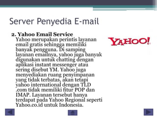 Server Penyedia E-mail
2. Yahoo Email Service
Yahoo merupakan perintis layanan
email gratis sehingga memiliki
banyak pengguna. Di samping
layanan emailnya, yahoo juga banyak
digunakan untuk chatting dengan
aplikasi instant messenger atau
sering disebut YM. Yahoo juga
menyediakan ruang penyimpanan
yang tidak terbatas, akan tetapi
yahoo international dengan TLD
.com tidak memiliki fitur POP dan
IMAP. Layanan tersebut hanya
terdapat pada Yahoo Regional seperti
Yahoo.co.id untuk Indonesia.

 
