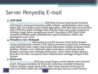 Server Penyedia E-mail
3. AIM Mail
http://dashboard.aim.com/aim AIM Mail, layanan email gratis berbasis
web dengan ruang penyimpanan tidak terbatas, perlindungan spam yang
bagus dan antar muka yang mudah digunakan. AIM Mail juga menawarkan
akses POP dan IMAP sehingga lebih fleksibel bagi anda yang mempunyai
rutinitas tinggi dalam penggunaan email. Sayangnya AIM Email tidak
memiliki kelebihan pada produktivitas seperti pelabelan, folder dan
pembagian surat-surat.
4. Windows Live Hotmail
http://hotmail.com. Merupakan penyedia layanan email gratis dengan
ruang penyimpanan sebesar 5 GB, sistem pencarian yang cepat, keamanan
yang solid dan antar muka yang mudah digunakan sebagai program email
desktop. Windows Live Hotmail selalu memeriksa email yang masuk
dengan scanning virus sehingga lebih aman. Akan tetapi dengan jalanya
fitur-fitur tersebut, kecepatan akses dikorbankan sehingga menjadi lebih
lambat.
5. Mail.com
http://www.mail.com Mail.com sangat bagus untuk sebuah nama domain
email. Dengan mendaftar di Mail.com Anda bisa memilih bermacammacam domain untuk email Anda. Akan tetapi layanan keamanan di
mail.com lebih sedikit jika dibandingkan dengan layanan email lainnya.

 