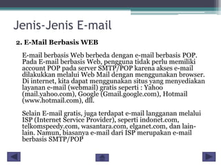 Jenis-Jenis E-mail
2. E-Mail Berbasis WEB

E-mail berbasis Web berbeda dengan e-mail berbasis POP.
Pada E-mail berbasis Web, pengguna tidak perlu memiliki
account POP pada server SMTP/POP karena akses e-mail
dilakukkan melalui Web Mail dengan menggunakan browser.
Di internet, kita dapat menggunakan situs yang menyediakan
layanan e-mail (webmail) gratis seperti : Yahoo
(mail.yahoo.com), Google (Gmail.google.com), Hotmail
(www.hotmail.com), dll.
Selain E-mail gratis, juga terdapat e-mail langganan melalui
ISP (Internet Service Provider), seperti indonet.com,
telkomspeedy.com, wasantara.com, elganet.com, dan lainlain. Namun, biasanya e-mail dari ISP merupakan e-mail
berbasis SMTP/POP

 