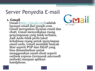 Server Penyedia E-mail
1. Gmail
Gmail (http://gmail.com) adalah
layanan email dari google.com.
Gmail merupakan layanan email dan
chatt. Gmail menyediakan ruang
penyimpanan yang tidak terbatas.
Jadi Anda tidak perlu takut
kehabisan ruang untuk menyimpan
email anda. Gmail memiliki banyak
fitur seperti POP dan IMAP yang
bisa dimanfaatkan untuk
menggunakan email client seperti
outlook express (termasuk microsoft
outlook) maupun aplikasi
handphone.

 