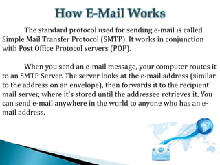 The standard protocol used for sending e-mail is called
Simple Mail Transfer Protocol (SMTP). It works in conjunction
with Post Office Protocol servers (POP).
When you send an e-mail message, your computer routes it
to an SMTP Server. The server looks at the e-mail address (similar
to the address on an envelope), then forwards it to the recipient'
mail server, where it's stored until the addressee retrieves it. You
can send e-mail anywhere in the world to anyone who has an email address.

 
