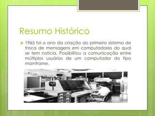 Resumo Histórico
 1965 foi o ano da criação do primeiro sistema de
troca de mensagens em computadores do qual
se tem notícia. Possibilitou a comunicação entre
múltiplos usuários de um computador do tipo
mainframe.
 