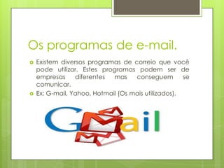 Os programas de e-mail.
 Existem diversos programas de correio que você
pode utilizar. Estes programas podem ser de
empresas diferentes mas conseguem se
comunicar.
 Ex: G-mail, Yahoo, Hotmail (Os mais utilizados).
 