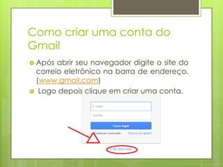 Como criar uma conta do
Gmail
 Após abrir seu navegador digite o site do
correio eletrônico na barra de endereço.
(www.gmail.com)
 Logo depois clique em criar uma conta.
 