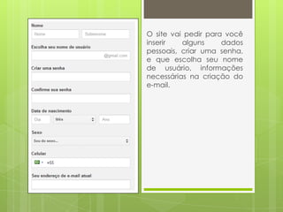 O site vai pedir para você
inserir alguns dados
pessoais, criar uma senha,
e que escolha seu nome
de usuário, informações
necessárias na criação do
e-mail.
 