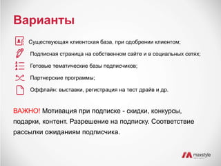 Варианты 
Существующая клиентская база, при одобрении клиентом; 
Подписная страница на собственном сайте и в социальных сетях; 
Готовые тематические базы подписчиков; 
Партнерские программы; 
Оффлайн: выставки, регистрация на тест драйв и др. 
ВАЖНО! Мотивация при подписке - скидки, конкурсы, 
подарки, контент. Разрешение на подписку. Соответствие 
рассылки ожиданиям подписчика. 
 