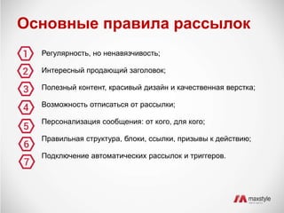 Основные правила рассылок 
Регулярность, но ненавязчивость; 
Интересный продающий заголовок; 
Полезный контент, красивый дизайн и качественная верстка; 
Возможность отписаться от рассылки; 
Персонализация сообщения: от кого, для кого; 
Правильная структура, блоки, ссылки, призывы к действию; 
Подключение автоматических рассылок и триггеров. 
 