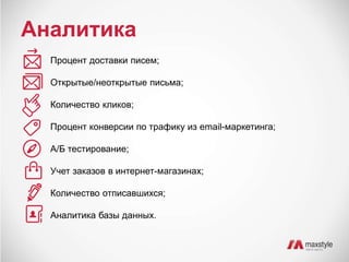Аналитика 
Процент доставки писем; 
Открытые/неоткрытые письма; 
Количество кликов; 
Процент конверсии по трафику из email-маркетинга; 
А/Б тестирование; 
Учет заказов в интернет-магазинах; 
Количество отписавшихся; 
Аналитика базы данных. 
 