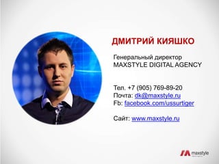 ДМИТРИЙ КИЯШКО 
Генеральный директор 
MAXSTYLE DIGITAL AGENCY 
Тел. +7 (905) 769-89-20 
Почта: dk@maxstyle.ru 
Fb: facebook.com/ussurtiger 
Сайт: www.maxstyle.ru 
