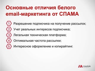 Основные отличия белого 
email-маркетинга от СПАМА 
Разрешение подписчика на получение рассылок; 
Учет реальных интересов подписчика; 
Легальная техническая платформа; 
Оптимальная частота рассылки; 
Интересное оформление и копирайтинг. 
 