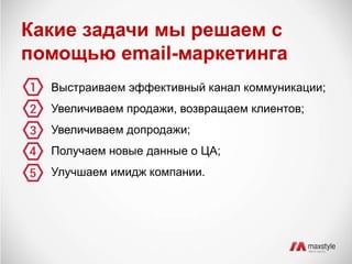 Какие задачи мы решаем с 
помощью email-маркетинга 
Выстраиваем эффективный канал коммуникации; 
Увеличиваем продажи, возвращаем клиентов; 
Увеличиваем допродажи; 
Получаем новые данные о ЦА; 
Улучшаем имидж компании. 
 