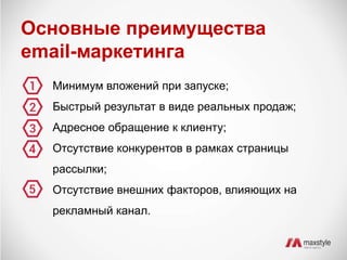 Основные преимущества 
email-маркетинга 
Минимум вложений при запуске; 
Быстрый результат в виде реальных продаж; 
Адресное обращение к клиенту; 
Отсутствие конкурентов в рамках страницы 
рассылки; 
Отсутствие внешних факторов, влияющих на 
рекламный канал. 
 