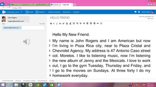 John Rogers
jrogers@outlook.com
jrogers@
Hello My New Friend.
My name is John Rogers and I am American but now
Im living in Poza Rica city, near to Plaza Cristal and
Chevrolet Agency. My address is 47 Antonio Caso street
col. Morelos. I like to listening music, now Im listening
the new album of Jenny and the Mexicats. I love to work
out, I go to the gym Tuesday, Thursday and Friday, and
I go to the movies on Sundays. At three forty I do my
homework everyday.
1
2
3
4
5
6
7
8
 