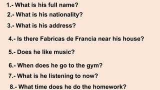1.- What is his full name?
2.- What is his nationality?
3.- What is his address?
4.- Is there Fabricas de Francia near his house?
5.- Does he like music?
6.- When does he go to the gym?
7.- What is he listening to now?
8.- What time does he do the homework?
 