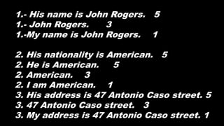1.- His name is John Rogers. 5
1.- John Rogers. 3
1.-My name is John Rogers. 1
2. His nationality is American. 5
2. He is American. 5
2. American. 3
2. I am American. 1
3. His address is 47 Antonio Caso street. 5
3. 47 Antonio Caso street. 3
3. My address is 47 Antonio Caso street. 1
 