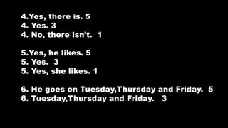 4.Yes, there is. 5
4. Yes. 3
4. No, there isnt. 1
5.Yes, he likes. 5
5. Yes. 3
5. Yes, she likes. 1
6. He goes on Tuesday,Thursday and Friday. 5
6. Tuesday,Thursday and Friday. 3
 