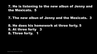 Wednesday, February 11, 2015
7. He is listening to the new albun of Jenny and
the Mexicats. 5
7. The new albun of Jenny and the Mexicats. 3
8. He does his homework at three forty. 5
8. At three forty 3
8. Three forty. 1
 
