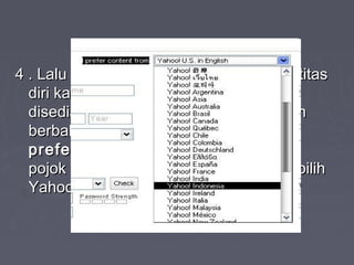 4 . Lalu tinggal masukkan data-data identitas4 . Lalu tinggal masukkan data-data identitas
diri kamu susuai form yang telahdiri kamu susuai form yang telah
disediakan. jika layanannya ingin dalamdisediakan. jika layanannya ingin dalam
berbahasa indonesia. Klik lah menuberbahasa indonesia. Klik lah menu ‘I‘I
prefer content from’prefer content from’ yang ada padayang ada pada
pojok kanan atas halaman yahoo, lalu pilihpojok kanan atas halaman yahoo, lalu pilih
Yahoo! Indonesia.Yahoo! Indonesia.
 