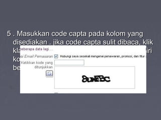 5 . Masukkan code capta pada kolom yang5 . Masukkan code capta pada kolom yang
disediakan . jika code capta sulit dibaca, klikdisediakan . jika code capta sulit dibaca, klik
klah icon dua panah bengkok di sebelah kiriklah icon dua panah bengkok di sebelah kiri
kode capta. maka nanti kode capta akankode capta. maka nanti kode capta akan
berubah menjadi bentuk yang lain .berubah menjadi bentuk yang lain .
 