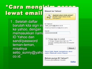 *Cara mengirim pesan*Cara mengirim pesan
lewat email*lewat email*
1 . Setelah daftar1 . Setelah daftar
barulah kita sign inbarulah kita sign in
ke yahoo, denganke yahoo, dengan
memasukkan namamemasukkan nama
ID Yahoo danID Yahoo dan
sandi/passwordsandi/password
teman-teman,teman-teman,
misalnyamisalnya
setio_sunny@yahoo.setio_sunny@yahoo.
co.id.co.id.
 