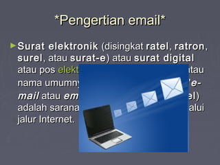 *Pengertian email**Pengertian email*
►Surat elektronikSurat elektronik (disingkat(disingkat ratelratel,, ratronratron,,
surelsurel, atau, atau surat-esurat-e) atau) atau surat digitalsurat digital
atau posatau pos elektronikelektronik (disingkat(disingkat pos-elpos-el) atau) atau
nama umumnya dalamnama umumnya dalam bahasabahasa InggrisInggris ""e-e-
mailmail atauatau emailemail" (ejaan Indonesia:" (ejaan Indonesia: imelimel))
adalah sarana kirim mengirim surat melaluiadalah sarana kirim mengirim surat melalui
jalur Internet.jalur Internet.
 