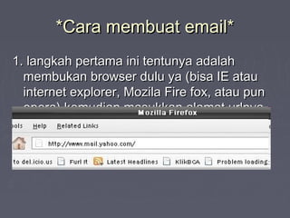 *Cara membuat email**Cara membuat email*
1. langkah pertama ini tentunya adalah1. langkah pertama ini tentunya adalah
membukan browser dulu ya (bisa IE ataumembukan browser dulu ya (bisa IE atau
internet explorer, Mozila Fire fox, atau puninternet explorer, Mozila Fire fox, atau pun
opera) kemudian masukkan alamat urlnya,opera) kemudian masukkan alamat urlnya,
www.mail.yahoo.com .www.mail.yahoo.com .
 