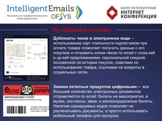 Из оффлайна в онлайн
Дубликаты чеков в электронном виде –
использование карт лояльности подписчиком при
оплате товара позволяет получить данные о его
покупках и отправить копии чеков по email с cross-sell
и up-sell предложениями, персональной скидкой,
основанной на истории покупок, советами по
использованию товара, ссылками на аккаунты в
социальных сетях.
Замена печатных продуктов цифровыми – все
большее количество электронных документов
отправляются по email: билеты на мероприятия, в
музеи, ски-пассы, авиа- и железнодорожные билеты.
Наличие сканируемых кодов позволяет не
распечатывать документы, а просто использовать
мобильный телефон для пропуска.
 