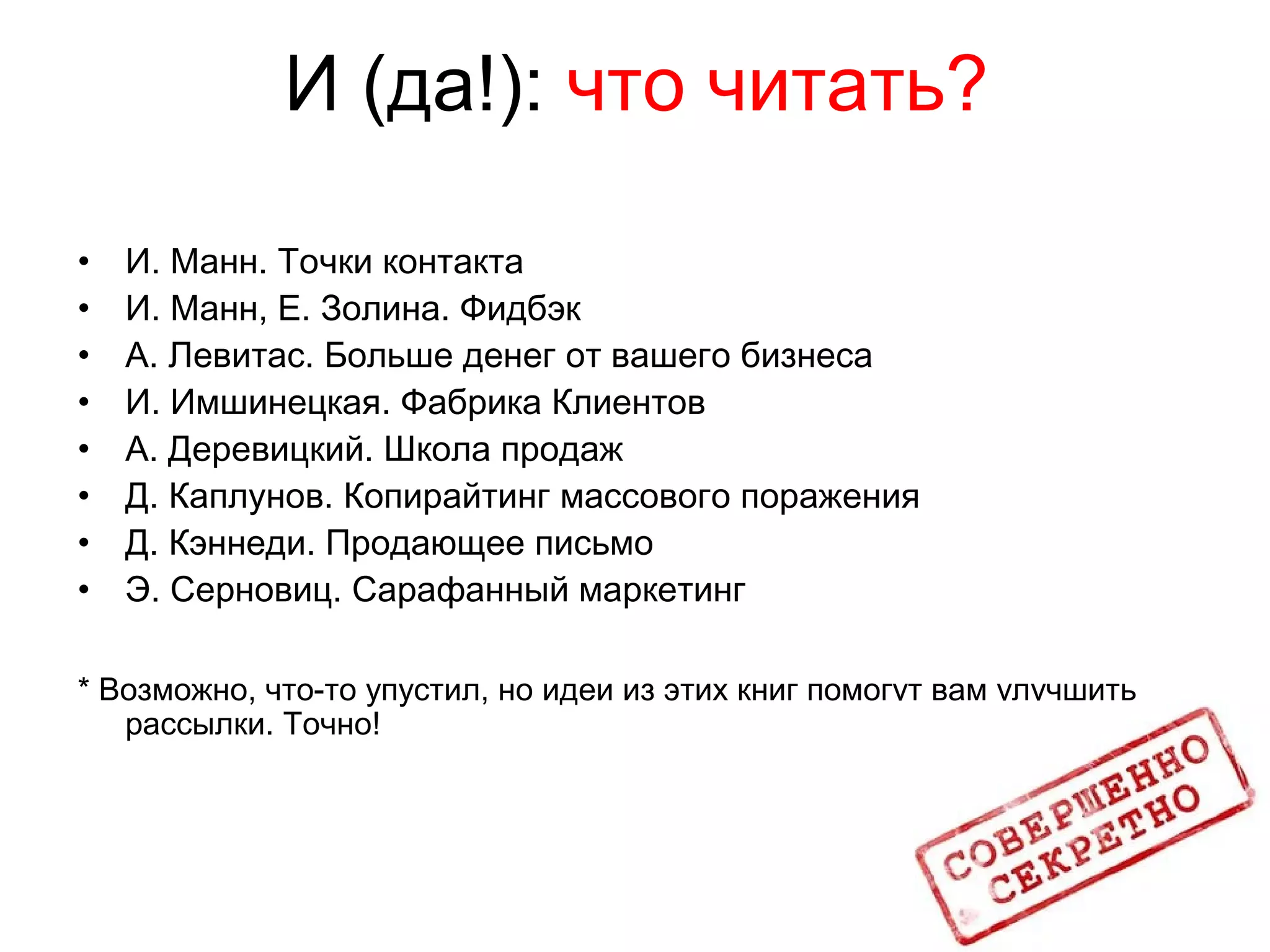 И (да!): что читать?
• И. Манн. Точки контакта
• И. Манн, Е. Золина. Фидбэк
• А. Левитас. Больше денег от вашего бизнеса
• И. Имшинецкая. Фабрика Клиентов
• А. Деревицкий. Школа продаж
• Д. Каплунов. Копирайтинг массового поражения
• Д. Кэннеди. Продающее письмо
• Э. Серновиц. Сарафанный маркетинг
* Возможно, что-то упустил, но идеи из этих книг помогут вам улучшить
рассылки. Точно!
 