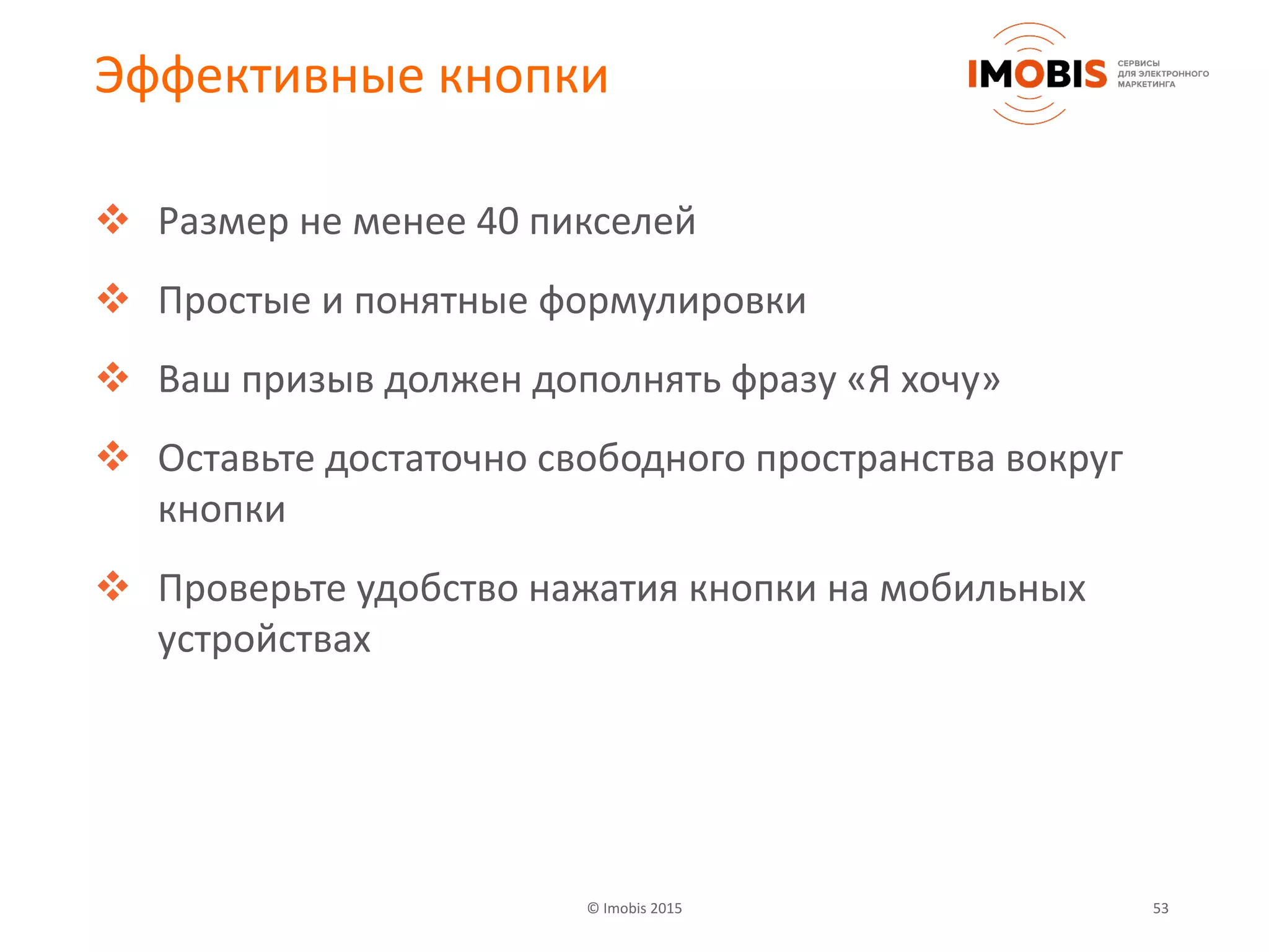 © Imobis 2015 53
Эффективные кнопки
 Размер не менее 40 пикселей
 Простые и понятные формулировки
 Ваш призыв должен дополнять фразу «Я хочу»
 Оставьте достаточно свободного пространства вокруг
кнопки
 Проверьте удобство нажатия кнопки на мобильных
устройствах
 