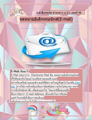 น.ส.พิมพ์ลภัส บ ้านกลาง ม.5/1 เลขที่ 48
จดหมายอิเล็กทรอนิกส์(E-mail)
E-Mail คืออะไร
E-Mail ย่อมาจาก EIectronic-Mail คือ จดหมายอิเล็กทรอนิกส์
ที่ใช ้รับส่งกันโดยผ่านเครือข่ายคอมพิวเตอร์
(สาหรับเครือข่ายคอมพิวเตอร์ที่มีขนาดใหญ่ที่สุดในโลกคือ Inter
net )การใช ้งานก็เหมือนกับเราพิมพ์ข ้อความในโปรแกรม word
จากนั้นก็คลิกคาสั่ง เพื่อส่งออกไป โดยจะมีชื่อของผู ้รับ
ซึ่งเราเรียกว่า E-mail Address เป็นหลักในการรับส่ง
แต่ถ ้าในกรณีที่เป็นการส่งอีเมล
หรือข ้อความโดยไม่ได ้รับอนุญาตจากผู ้รับ
เราเรียกว่า Spam และเรียก อีเมลนั้นว่าเป็น spam mail
 