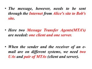 • The message, however, needs to be sent
through the Internet from Alice's site to Bob's
site.
• Here two Message Transfer Agents(MTA’s)
are needed: one client and one server.
• When the sender and the receiver of an e-
mail are on different systems, we need two
UAs and pair of MTAs (client and server).
 