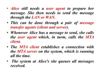 • Alice still needs a user agent to prepare her
message. She then needs to send the message
through the LAN or WAN.
• This can be done through a pair of message
transfer agents (client and server).
• Whenever Alice has a message to send, she calls
the user agent which, in turm, calls the MTA
client.
• The MTA client establishes a connection with
the MTA server on the system, which is running
all the time.
• The system at Alice's site queues all messages
received.
 