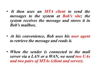 • It then uses an MTA client to send the
messages to the system at Bob's site; the
system receives the message and stores it in
Bob's mailbox.
• At his convenience, Bob uses his user agent
to retrieve the message and reads it.
• When the sender is connected to the mail
server via a LAN or a WAN, we need two UAs
and two pairs of MTAs (client and server).
 