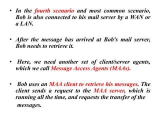 • In the fourth scenario and most common scenario,
Bob is also connected to his mail server by a WAN or
a LAN.
• After the message has arrived at Bob's mail server,
Bob needs to retrieve it.
• Here, we need another set of client/server agents,
which we call Message Access Agents (MAAs).
• Bob uses an MAA client to retrieve his messages. The
client sends a request to the MAA server, which is
running all the time, and requests the transfer of the
messages.
 