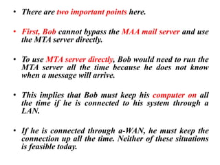 • There are two important points here.
• First, Bob cannot bypass the MAA mail server and use
the MTA server directly.
• To use MTA server directly, Bob would need to run the
MTA server all the time because he does not know
when a message will arrive.
• This implies that Bob must keep his computer on all
the time if he is connected to his system through a
LAN.
• If he is connected through a-WAN, he must keep the
connection up all the time. Neither of these situations
is feasible today.
 