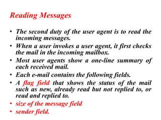 Reading Messages
• The second duty of the user agent is to read the
incoming messages.
• When a user invokes a user agent, it first checks
the mail in the incoming mailbox.
• Most user agents show a one-line summary of
each received mail.
• Each e-mail contains the following fields.
• A flag field that shows the status of the mail
such as new, already read but not replied to, or
read and replied to.
• size of the message field
• sender field.
 