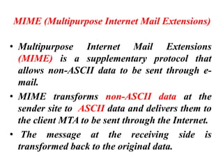 MIME (Multipurpose Internet Mail Extensions)
• Multipurpose Internet Mail Extensions
(MIME) is a supplementary protocol that
allows non-ASCII data to be sent through e-
mail.
• MIME transforms non-ASCII data at the
sender site to ASCII data and delivers them to
the client MTA to be sent through the Internet.
• The message at the receiving side is
transformed back to the original data.
 