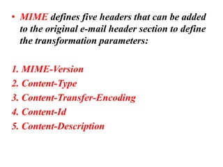 • MIME defines five headers that can be added
to the original e-mail header section to define
the transformation parameters:
1. MIME-Version
2. Content-Type
3. Content-Transfer-Encoding
4. Content-Id
5. Content-Description
 