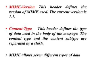 • MIME-Version This header defines the
version of MIME used. The current version is
1.1.
• Content-Type This header defines the type
of data used in the body of the message. The
content type and the content subtype are
separated by a slash.
• MIME allows seven different types of data
 