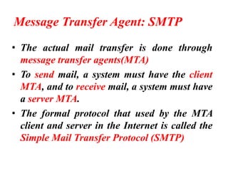 Message Transfer Agent: SMTP
• The actual mail transfer is done through
message transfer agents(MTA)
• To send mail, a system must have the client
MTA, and to receive mail, a system must have
a server MTA.
• The formal protocol that used by the MTA
client and server in the Internet is called the
Simple Mail Transfer Protocol (SMTP)
 