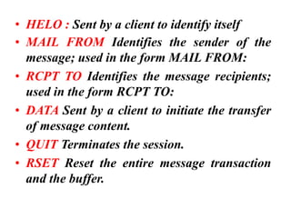 • HELO : Sent by a client to identify itself
• MAIL FROM Identifies the sender of the
message; used in the form MAIL FROM:
• RCPT TO Identifies the message recipients;
used in the form RCPT TO:
• DATA Sent by a client to initiate the transfer
of message content.
• QUIT Terminates the session.
• RSET Reset the entire message transaction
and the buffer.
 